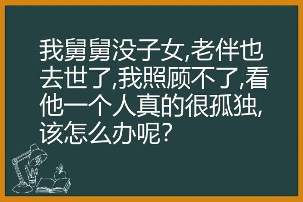 我舅舅没子女,老伴也去世了,我照顾不了,看他一个人真的很孤独,该怎么办呢？