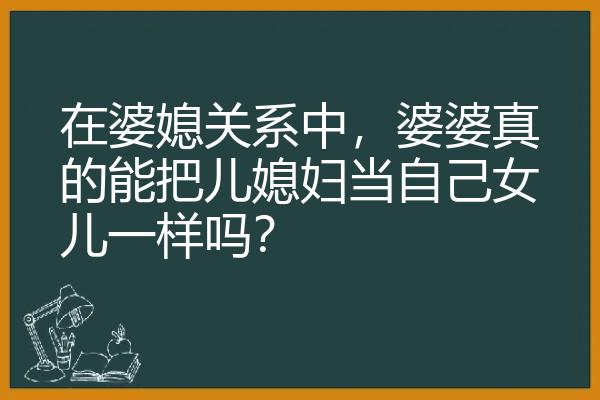 在婆媳关系中，婆婆真的能把儿媳妇当自己女儿一样吗？