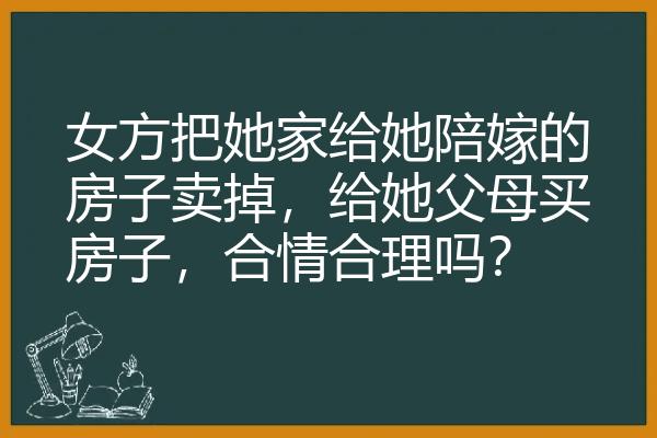 女方把她家给她陪嫁的房子卖掉，给她父母买房子，合情合理吗？