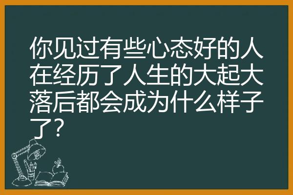 你见过有些心态好的人在经历了人生的大起大落后都会成为什么样子了？