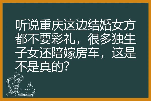 听说重庆这边结婚女方都不要彩礼，很多独生子女还陪嫁房车，这是不是真的？