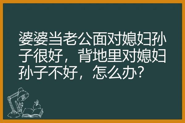 婆婆当老公面对媳妇孙子很好，背地里对媳妇孙子不好，怎么办？