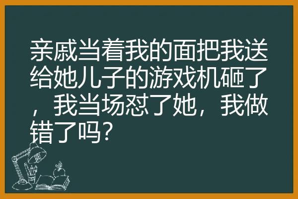 亲戚当着我的面把我送给她儿子的游戏机砸了，我当场怼了她，我做错了吗？