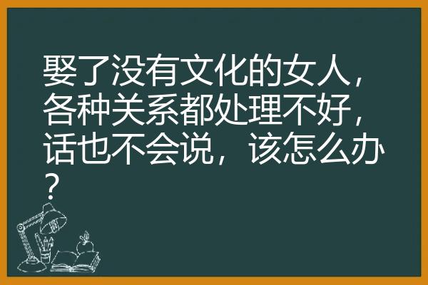 娶了没有文化的女人，各种关系都处理不好，话也不会说，该怎么办？