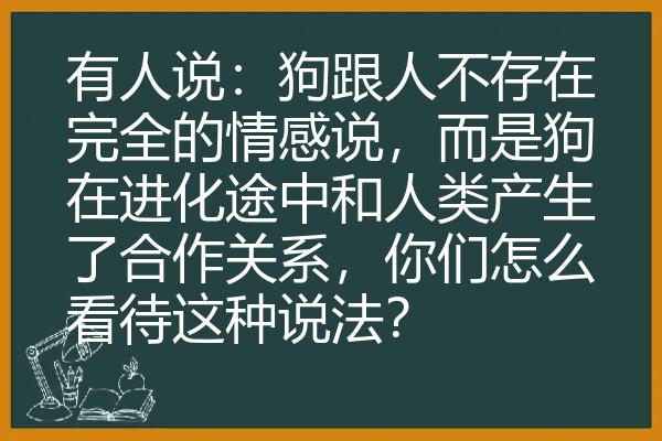 有人说：狗跟人不存在完全的情感说，而是狗在进化途中和人类产生了合作关系，你们怎么看待这种说法？