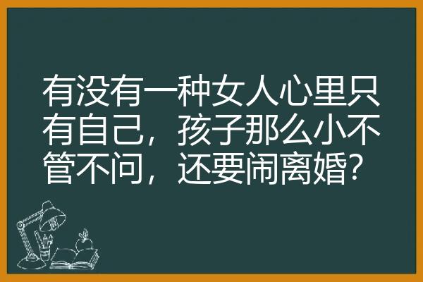 有没有一种女人心里只有自己，孩子那么小不管不问，还要闹离婚？