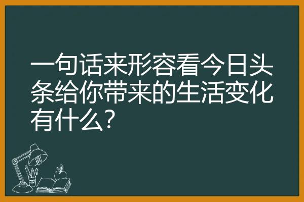 一句话来形容看今日头条给你带来的生活变化有什么？