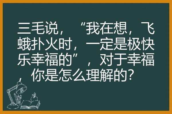 三毛说，“我在想，飞蛾扑火时，一定是极快乐幸福的”，对于幸福，你是怎么理解的？