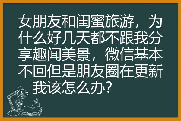 女朋友和闺蜜旅游，为什么好几天都不跟我分享趣闻美景，微信基本不回但是朋友圈在更新，我该怎么办？