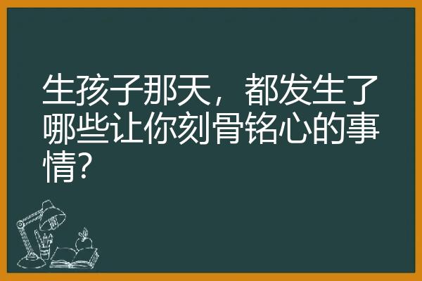 生孩子那天，都发生了哪些让你刻骨铭心的事情？
