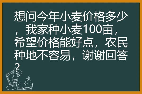 想问今年小麦价格多少，我家种小麦100亩，希望价格能好点，农民种地不容易，谢谢回答？