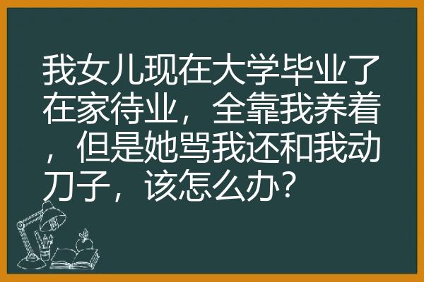 我女儿现在大学毕业了在家待业，全靠我养着，但是她骂我还和我动刀子，该怎么办？