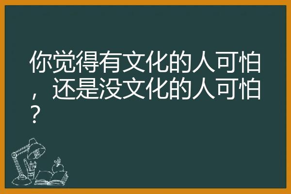 你觉得有文化的人可怕，还是没文化的人可怕？