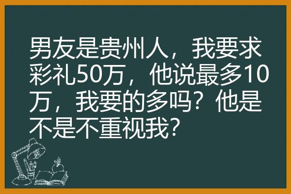 男友是贵州人，我要求彩礼50万，他说最多10万，我要的多吗？他是不是不重视我？