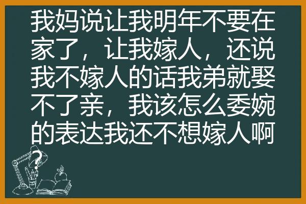 我妈说让我明年不要在家了，让我嫁人，还说我不嫁人的话我弟就娶不了亲，我该怎么委婉的表达我还不想嫁人啊？