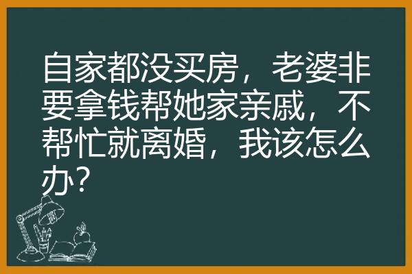 自家都没买房，老婆非要拿钱帮她家亲戚，不帮忙就离婚，我该怎么办？