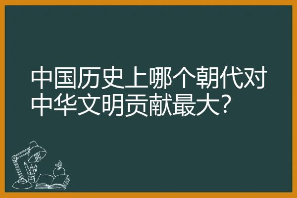 中国历史上哪个朝代对中华文明贡献最大？