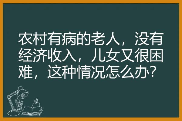 农村有病的老人，没有经济收入，儿女又很困难，这种情况怎么办？