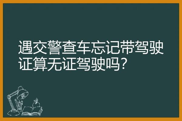 遇交警查车忘记带驾驶证算无证驾驶吗？