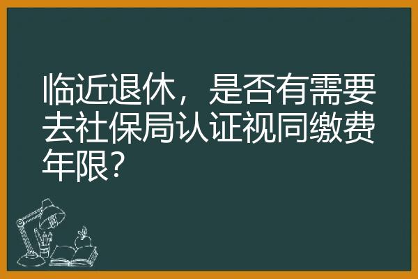 临近退休，是否有需要去社保局认证视同缴费年限？