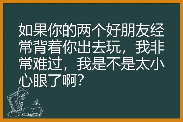 如果你的两个好朋友经常背着你出去玩，我非常难过，我是不是太小心眼了啊？