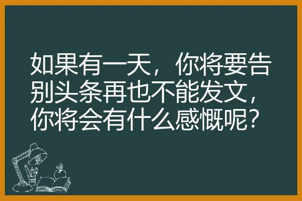 如果有一天，你将要告别头条再也不能发文，你将会有什么感慨呢？