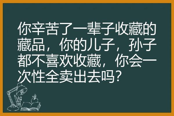 你辛苦了一辈子收藏的藏品，你的儿子，孙子都不喜欢收藏，你会一次性全卖出去吗？