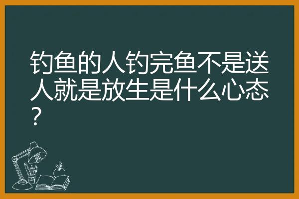 钓鱼的人钓完鱼不是送人就是放生是什么心态？