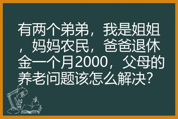 有两个弟弟，我是姐姐，妈妈农民，爸爸退休金一个月2000，父母的养老问题该怎么解决？