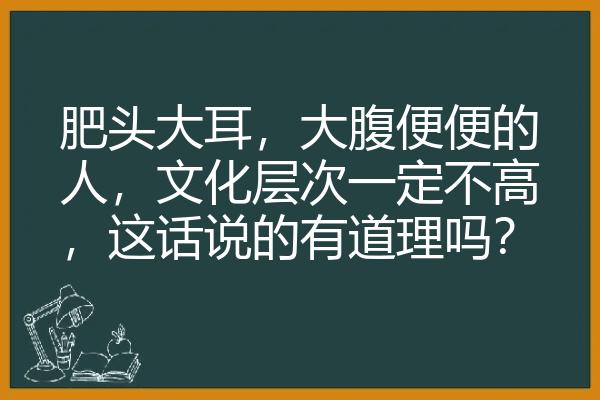 肥头大耳，大腹便便的人，文化层次一定不高，这话说的有道理吗？