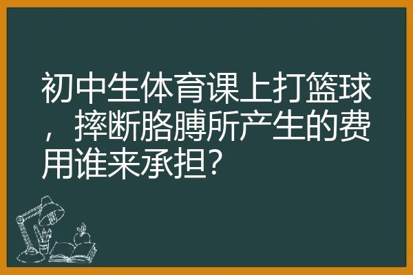 初中生体育课上打篮球，摔断胳膊所产生的费用谁来承担？