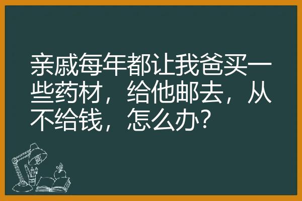 亲戚每年都让我爸买一些药材，给他邮去，从不给钱，怎么办？