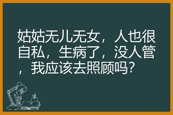 姑姑无儿无女，人也很自私，生病了，没人管，我应该去照顾吗？