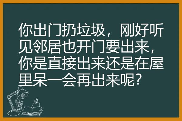 你出门扔垃圾，刚好听见邻居也开门要出来，你是直接出来还是在屋里呆一会再出来呢？