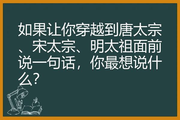 如果让你穿越到唐太宗、宋太宗、明太祖面前说一句话，你最想说什么？