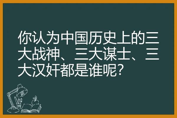 你认为中国历史上的三大战神、三大谋士、三大汉奸都是谁呢？