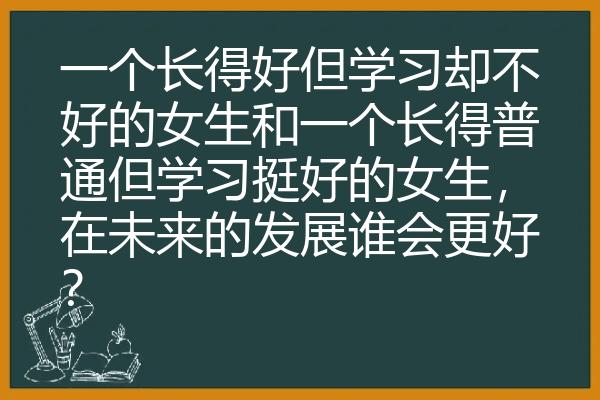 一个长得好但学习却不好的女生和一个长得普通但学习挺好的女生，在未来的发展谁会更好？