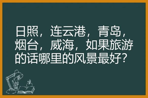 日照，连云港，青岛，烟台，威海，如果旅游的话哪里的风景最好？