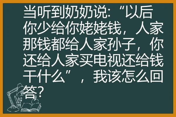 当听到奶奶说:“以后你少给你姥姥钱，人家那钱都给人家孙子，你还给人家买电视还给钱干什么”，我该怎么回答？