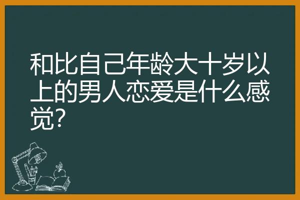 和比自己年龄大十岁以上的男人恋爱是什么感觉？