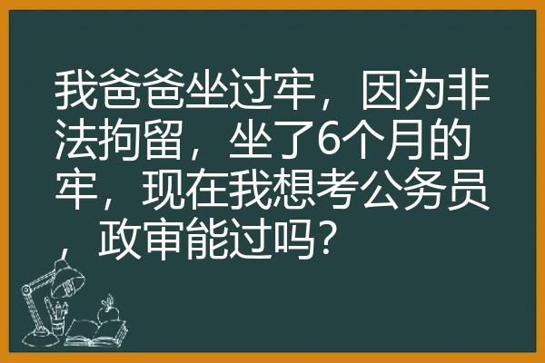 我爸爸坐过牢，因为非法拘留，坐了6个月的牢，现在我想考公务员，政审能过吗？